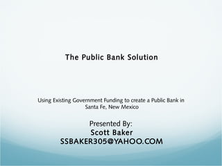 The Public Bank Solution
Using Existing Government Funding to create a Public Bank in
Santa Fe, New Mexico
Presented By:
Scott Baker
SSBAKER305@YAHOO.COM
 