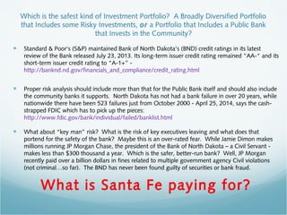 Which is the safest kind of Investment Portfolio? A Broadly Diversified Portfolio
that Includes some Risky Investments, or a Portfolio that Includes a Public Bank
that Invests in the Community?
• Standard & Poor's (S&P) maintained Bank of North Dakota's (BND) credit ratings in its latest
review of the Bank released July 23, 2013. Its long-term issuer credit rating remained "AA-" and its
short-term issuer credit rating to "A-1+” -
http://banknd.nd.gov/financials_and_compliance/credit_rating.html
• Proper risk analysis should include more than that for the Public Bank itself and should also include
the community banks it supports.  North Dakota has not had a bank failure in over 20 years, while
nationwide there have been 523 failures just from October 2000 - April 25, 2014, says the cash-
strapped FDIC which has to pick up the pieces:
http://www.fdic.gov/bank/individual/failed/banklist.html
• What about “key man” risk? What is the risk of key executives leaving and what does that
portend for the safety of the bank? Maybe this is an over-rated fear. While Jamie Dimon makes
millions running JP Morgan Chase, the president of the Bank of North Dakota – a Civil Servant -
makes less than $300 thousand a year. Which is the safer, better-run bank? Well, JP Morgan
recently paid over a billion dollars in fines related to multiple government agency Civil violations
(not criminal…so far). The BND has never been found guilty of securities or bank fraud.
What is Santa Fe paying for?
 