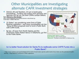  Detroit, MI and Stockton, CA are in bankruptcy
proceedings. Funding and outlays from pensions and
agencies will be cut, yet their CAFRs contain billions.
See Detroit is Not Broke:
http://www.opednews.com/articles/Detroit-is-Not-Broke-by-
Scott-Baker-130805-986.html
 22 States* are considering some form of State
Banking Legislation – and many municipalities are too.
Many of these proposals look to fund a Public Bank
with CAFR funds.
• By law, all taxes from North Dakota and the
Chickasaw Indian Nation Banc2 in Oklahoma, go first
to the Public Banks.
Other Municipalities are Investigating
alternate CAFR Investment strategies
Existing Public Banks in Green:
North Dakota: Bank of North Dakota
Oklahoma: Chickasaw-owned Bank2 of Oklahoma City.
Is it a better fiscal solution for Santa Fe to reallocate some CAFR Funds into a
Public Bank?
* http://www.nytimes.com/roomfordebate/2013/10/01/should-states-operate-public-banks/many-states-see-the-potential-of-public-
banking - citing National Conference of State Legislatures
 