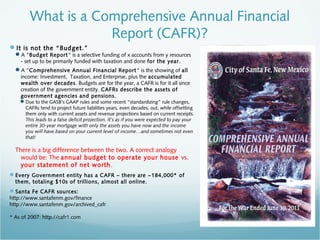 What is a Comprehensive Annual Financial
Report (CAFR)?
It is not the “Budget.”
A "Budget Report" is a selective funding of x accounts from y resources
- set up to be primarily funded with taxation and done for the year.
A ”Comprehensive Annual Financial Report" is the showing of all
income: Investment, Taxation, and Enterprise, plus the accumulated
wealth over decades. Budgets are for the year, a CAFR is for it all since
creation of the government entity. CAFRs describe the assets of
government agencies and pensions.
Due to the GASB’s GAAP rules and some recent “standardizing” rule changes,
CAFRs tend to project future liabilities years, even decades, out, while offsetting
them only with current assets and revenue projections based on current receipts.
This leads to a false deficit projection. It’s as if you were expected to pay your
entire 30-year mortgage with only the assets you have now and the income
you will have based on your current level of income…and sometimes not even
that!
There is a big difference between the two. A correct analogy
would be: The annual budget to operate your house vs.
your statement of net worth.
Every Government entity has a CAFR – there are ~184,000* of
them, totaling $10s of trillions, almost all online.
Santa Fe CAFR sources:
http://www.santafenm.gov/finance
http://www.santafenm.gov/archived_cafr
* As of 2007: http://cafr1.com
 