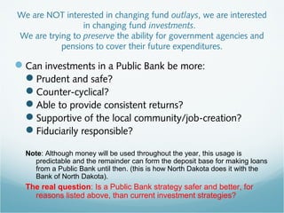 We are NOT interested in changing fund outlays, we are interested
in changing fund investments.
We are trying to preserve the ability for government agencies and
pensions to cover their future expenditures.
Can investments in a Public Bank be more:
Prudent and safe?
Counter-cyclical?
Able to provide consistent returns?
Supportive of the local community/job-creation?
Fiduciarily responsible?
Note: Although money will be used throughout the year, this usage is
predictable and the remainder can form the deposit base for making loans
from a Public Bank until then. (this is how North Dakota does it with the
Bank of North Dakota).
The real question: Is a Public Bank strategy safer and better, for
reasons listed above, than current investment strategies?
 