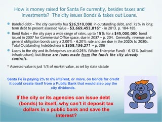 How is money raised for Santa Fe currently, besides taxes and
investments? The city issues Bonds & takes out Loans.
 Bonded debt – The city currently has $26,510,000 in outstanding debt, and .72% in long
term debt to present assessed value - $3,669,453,816* - in 2013. p. 184-185.
 Bond Rates – the city pays a wide range of rates, up to 15% for a $45,000,000 bond
issued in 2007 for Commercial Office space, due in 2037 – p. 204. Generally, revenue and
general obligation bonds carry a 2.00% - 6.20% rate and are due in the 2020s to 2030s.
Total Outstanding Indebtedness is $358,136,271 – p. 206
 Loans to the city and its Enterprises are at 0.25% (Water Enterprise Fund) - 6.12% (railroad
infrastructure), but these are loans made from the funds the city already
controls.
* Assessed value is just 1/3 of market value, as set by state statute
Santa Fe is paying 2% to 6% interest, or more, on bonds for credit
it could create itself from a Public Bank that would also pay the
city dividends.
If the city or its agencies can issue debt
(bonds) to itself, why can’t it deposit tax
dollars in a public bank and save the
interest?
 