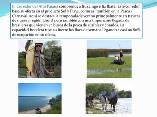 El Corredor del Alto Paraná comprende a Ituzaingó e Itá Ibaté. Este corredor
basa su oferta en el producto Sol y Playa, como así también en la Pesca y
Carnaval. Aquí se destaca la temporada de verano principalmente en turistas
de nuestra región Litoral pero también con una importante llegada de
brasileros que vienen en busca de la pesca de suribíes y dorados. La
capacidad hotelera tuvo su fuerte los fines de semana llegando a casi un 80%
de ocupación en su oferta.
 