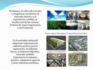 Se destaca, el cultivo de cereales
y oleaginosas con destino al
mercado interno y a la
exportación; también se
localiza una de las cuencas
lecheras de mayor importancia
a nivel nacional.
En la actividad industrial
adquieren importancia la
industria aceitera para la
exportación, la industria
láctea, la industria frigorífica,
teniendo también
importancia la industria
química, maquinaria agrícola
y otras industrias metálicas.
Parque Logístico Metropolitano -Parque Industrial en el trebol
Aerea Poligonos-
parques y areas industriales
 