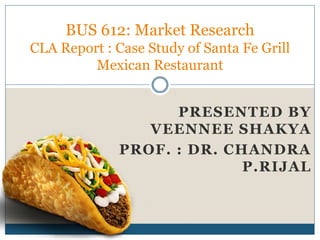 BUS 612: Market Research
CLA Report : Case Study of Santa Fe Grill
Mexican Restaurant
PRESENTED BY
VEENNEE SHAKYA
PROF. : DR. CHANDRA
P.RIJAL
 