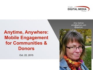 Anytime, Anywhere:
Mobile Engagement
for Communities &
Donors
Oct. 22, 2015
Amy Gahran
amy@gahran.com
@agahran
 