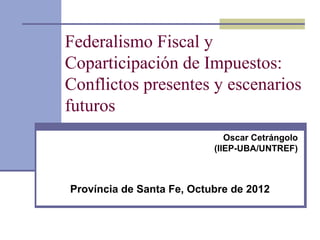 Federalismo Fiscal y
Coparticipación de Impuestos:
Conflictos presentes y escenarios
futuros
                              Oscar Cetrángolo
                           (IIEP-UBA/UNTREF)



Província de Santa Fe, Octubre de 2012
 