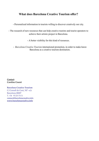 What does Barcelona Creative Tourism offer?


      - Personalized information to tourists willing to discover creatively our city.

 - The research of new resources that can help creative tourists and tourist operators to
                      achieve their artistic project in Barcelona.

                       - A better visibility for this kind of resources.

      - Barcelona Creative Tourism international promotion, in order to make know
                      Barcelona as a creative tourism destination.




Contact:
Caroline Couret

Barcelona Creative Tourism
C/ Consell de Cent, 347 –s/à
Barcelona 08007
T. +34 93 215 74 11
connect@barcelonacreativa.info
www.barcelonacreativa.info
 