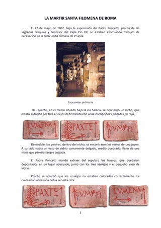 1
LA MARTIR SANTA FILOMENA DE ROMA
El 22 de mayo de 1802, bajo la supervisión del Padre Poncetti, guarda de las
sagradas reliquias y confesor del Papa Pío VII, se estaban efectuando trabajos de
excavación en la catacumba romana de Priscila.
Catacumbas de Priscila
De repente, en el tramo situado bajo la vía Salaria, se descubrió un nicho, que
estaba cubierto por tres azulejos de terracota con unas inscripciones pintadas en rojo.
Removidas las piedras, dentro del nicho, se encontraron los restos de una joven.
A su lado había un vaso de vidrio sumamente delgado, medio quebrado, lleno de una
masa que parecía sangre cuajada.
El Padre Poncetti mandó extraer del sepulcro los huesos, que quedaron
depositados en un lugar adecuado, junto con los tres azulejos y el pequeño vaso de
vidrio.
Pronto se advirtió que los azulejos no estaban colocados correctamente. La
colocación adecuada debía ser esta otra:
 