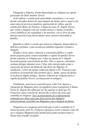 Chegando a Nápoles, forma depositadas as relíquias na capela
particular de Dom Antônio Terres.
   Aí foi aberto o caixão pela autoridade eclesiástica, e os ossos
foram colocados dentro de uma imagem da Santa, para o qual se fez
uma caixa de preciosa madeira, guarnecida de vidros, que foi
selada pelo Bispo de Potenza. A dona da casa, D. Ângela Terres,
que vestiu a imagem com um vestido branco e manto vermelho,
cores simbólicas da virgindade e do martírio, viu-se livre de uma
doença incurável que havia muitos anos causava ansiedade à
família.

   Quando se abriu o caixão que trazia as relíquias, desprendeu-se
delicioso perfume, o que aconteceu também enquanto vestiam a
imagem.
   Selada a nova caixa, começou a veneração pública e, sendo
muito pequena para conterá multidão a capela da família Terres
foram expostas as relíquias por 3 dias na igreja de S. Ângelo,
havendo grande concorrência de fiéis. Não se operou, entretanto
nenhum milagre durante esses 3 dias, fato interpretado como a
expressão do desejo da Santa de não ficar em Nápoles. E,
realmente, o clero da igreja confessou depois a Pe. Francisco que
resolvera secretamente não permitir que a Santa saísse da Igreja
se aí fizesse algum milagre. Apenas voltaram as relíquias para a
capela da família Terres, recomeçaram os milagres.

   Finalmente, marcou-se a partida para o dia 9 de Agosto e
chegaram de Mugnano dois carregadores para transportar a Santa.
Ficou D. Ângela tão aflita por ter de separar-se dela que Pe.
Francisco, para consolá-la, deixou-lhe a chave da caixa que
continha as relíquias. Esse acontecimento foi evidentemente
ordenado por Deus para que fosse prova dos milagres
posteriormente ocorridos em Mugnano com a imagem da Santa.

   Organizou-se a pequena procissão que se pôs a caminho às 9
horas da noite, pois Pe. Francisco desejava evitar o intenso calor do
sol e chegara Mugnano pela manhã para poder proporcionar à
Santa uma triunfal recepção.


                                                                   10
 