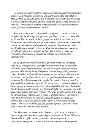 Como um dos carregadores tivesse chegado a Nápoles com fortes
dores, PE. Francisco contratou um Napolitano para substituí-lo.
Mas, já fora da cidade, disse Pe. Francisco ao doente que tivesse fé
e tomasse a parte do peso que lhe competia que a Santa haveria de
curá-lo. Obedeceu ao homem e imediatamente desapareceram as
dores, ficando perfeitamente curado.

   Seguiam todos a pé, recitando devotamente o rosário e outras
orações, cheios de alegria espiritual que lhes causava a companhia
da Santa. Por ser noite de luar, julgaram inútil levar lanternas.
Entretanto, acumulando-se espessas nuvens, acharam-se envolvidos
em tal escuridão que mal podiam prosseguir. Imploraram então,
auxilio da Santa mártir, e logo se abriram as nuvens em pequeno
círculo, deixando que um jato de luz caísse sobre a caixa das
relíquias e iluminasse a porção da estrada necessária para
caminharem.

   Ao se aproximarem de Cimitile, que fora teatro de inúmeros
martírios, começaram os carregadores a queixar-se do peso das
relíquias, que aumentava cada vez mais até que, ao entrarem na
pequena vila, declararam não poder ir mais longe, e depuseram a
caixa. Sendo esta de madeira, reproduziu, ao tocar o solo, um som
metálico, como se fosse de bronze, ao qual respondeu a terra, como
se tivesse havido uma troca de saudações entre a Santa e aqueles
que ali tinham padecido pela fé. Ao ouvir isto, recearam todos que a
santa quisesse permanecer entre esses sagrados mártires. Não quis
PE. Francisco pedir auxílio aos habitantes da vila, temendo que não
quisessem deixar sair as preciosas relíquias. Insistiu então, para que
os carregadores retomassem a caixa e andassem mais um pouco e
com grande surpresa se verificou que, ao deixar Cimilite, foi
diminuindo o peso até que a Santa voltou a ser tão leve quanto
antes. Tornou-se evidente que ela quisera apenas demorar-se um
pouco entre os Mártires seus irmãos.

   Em Mugnano, na véspera da chegada, repicaram os sinos de
todas as igrejas e queimaram-se fogos em honra de Santa Filomena.
Como toda a região estava passando por uma grande seca,
rogaram os camponeses à nova Santa que mostrasse o seu poder

                                                                    11
 
