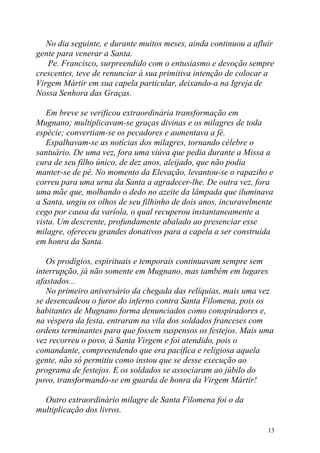 No dia seguinte, e durante muitos meses, ainda continuou a afluir
gente para venerar a Santa.
   Pe. Francisco, surpreendido com o entusiasmo e devoção sempre
crescentes, teve de renunciar à sua primitiva intenção de colocar a
Virgem Mártir em sua capela particular, deixando-a na Igreja de
Nossa Senhora das Graças.

   Em breve se verificou extraordinária transformação em
Mugnano; multiplicavam-se graças divinas e os milagres de toda
espécie; convertiam-se os pecadores e aumentava a fé.
   Espalhavam-se as notícias dos milagres, tornando célebre o
santuário. De uma vez, fora uma viúva que pedia durante a Missa a
cura de seu filho único, de dez anos, aleijado, que não podia
manter-se de pé. No momento da Elevação, levantou-se o rapaziho e
correu para uma urna da Santa a agradecer-lhe. De outra vez, fora
uma mãe que, molhando o dedo no azeite da lâmpada que iluminava
a Santa, ungiu os olhos de seu filhinho de dois anos, incuravelmente
cego por causa da varíola, o qual recuperou instantaneamente a
vista. Um descrente, profundamente abalado ao presenciar esse
milagre, ofereceu grandes donativos para a capela a ser construída
em honra da Santa.

   Os prodígios, espirituais e temporais continuavam sempre sem
interrupção, já não somente em Mugnano, mas também em lugares
afastados...
   No primeiro aniversário da chegada das relíquias, mais uma vez
se desencadeou o furor do inferno contra Santa Filomena, pois os
habitantes de Mugnano forma denunciados como conspiradores e,
na véspera da festa, entraram na vila dos soldados franceses com
ordens terminantes para que fossem suspensos os festejos. Mais uma
vez recorreu o povo, à Santa Virgem e foi atendido, pois o
comandante, compreendendo que era pacífica e religiosa aquela
gente, não só permitiu como instou que se desse execução ao
programa de festejos. E os soldados se associaram ao júbilo do
povo, transformando-se em guarda de honra da Virgem Mártir!

  Outro extraordinário milagre de Santa Filomena foi o da
multiplicação dos livros.

                                                                  13
 