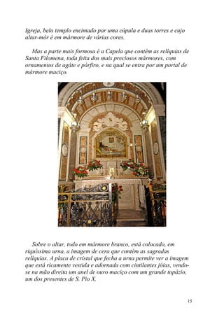Igreja, belo templo encimado por uma cúpula e duas torres e cujo
altar-mór é em mármore de várias cores.

  Mas a parte mais formosa é a Capela que contém as relíquias de
Santa Filomena, toda feita dos mais preciosos mármores, com
ornamentos de agáte e pórfiro, e na qual se entra por um portal de
mármore maciço.




   Sobre o altar, todo em mármore branco, está colocado, em
riquíssima urna, a imagem de cera que contém as sagradas
relíquias. A placa de cristal que fecha a urna permite ver a imagem
que está ricamente vestida e adornada com cintilantes jóias, vendo-
se na mão direita um anel de ouro maciço com um grande topázio,
um dos presentes de S. Pio X.


                                                                   15
 