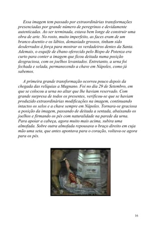 Essa imagem tem passado por extraordinárias transformações
presenciadas por grande número de peregrinos e devidamente
autenticadas. Ao ser terminada, estava bem longe de construir uma
obra de arte. No rosto, muito imperfeito, as faces eram de um
branco doentio e os lábios, demasiado grossos, tinham sido
desderrados à força para mostrar os verdadeiros dentes da Santa.
Ademais, o esquife de ébano oferecido pelo Bispo de Potenza era
curto para conter a imagem que ficou deitada numa posição
desgraciosa, com os joelhos levantados. Entretanto, a urna foi
fechada e selada, permanecendo a chave em Nápoles, como já
sabemos.

   A primeira grande transformação ocorreu pouco depois da
chegada das relíquias a Mugnano. Foi no dia 29 de Setembro, em
que se colocou a urna no altar que lhe haviam reservado. Com
grande surpresa de todos os presentes, verificou-se que se haviam
produzido extraordinárias modificações na imagem, continuando
intactos os selos e a chave sempre em Nápoles. Tornara-se graciosa
a posição da imagem, passando de deitada a sentada, abaixando os
joelhos e firmando os pés com naturalidade na parede da urna.
Para apoiar a cabeça, agora muito mais acima, subira uma
almofada. Sobre outra almofada repousava o braço direito em cuja
mão uma seta, que antes apontava para o coração, voltava-se agora
para os pés.




                                                                16
 