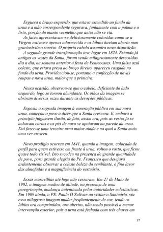 Erguera o braço esquerdo, que estava estendido ao fundo da
urna e a mão correspondente segurava, juntamente com a palma e o
lírio, porção do manto vermelho que antes não se via.
    As faces apresentavam-se deliciosamente coloridas como se a
Virgem estivesse apenas adormecida e os lábios haviam aberto num
graciosíssimo sorriso. O próprio cabelo assumira nova disposição.
    A segunda grande transformação teve lugar em 1824. Estando já
antigas as vestes da Santa, foram sendo milagrosamente descosidas
dia a dia, na semana anterior à festa de Pentecostes. Uma faixa azul
celeste, que estava presa ao braço direito, apareceu rasgada no
fundo da urna. Providenciou-se, portanto a confecção de novas
roupas e nova urna, maior que a primeira.

   Nessa ocasião, observou-se que o cabelo, deficiente do lado
esquerdo, logo se tornou abundante. Os olhos da imagem se
abriram diversas vezes durante as devoções públicas.

   Exposta a sagrada imagem à veneração pública em sua nova
urna, começou o povo a dizer que a Santa crescera. E, embora a
princípio julgassem ilusão, de fato, assim era, pois as vestes já se
achavam curtas e os pés de novo se apoiavam na parede da urna.
Daí fazer-se uma terceira urna maior ainda e na qual a Santa mais
uma vez cresceu.

   Novo prodígio ocorreu em 1841, quando a imagem, colocada de
perfil para quem estivesse em frente à urna, voltou o rosto, que ficou
quase todo visível. Isto sucedeu na presença de grande quantidade
de povo, para grande alegria do Pe. Francisco que desejava
ardentemente observar a celeste beleza do semblante, o fino lavor
das almofadas e a magnificência do vestuário.

   Essas maravilhas até hoje não cessaram. Em 27 de Maio de
1902, a imagem mudou de atitude, na presença de uma
peregrinação, mudança autenticada pelas autoridades eclesiásticas.
Em 1909 ainda, o PE. Paulo O’Sulivan ao visitar o Santuário, viu
essa milagrosa imagem mudar freqüentemente de cor, tendo os
lábios ora comprimidos, ora abertos, não sendo possível a menor
intervenção exterior, pois a urna está fechada com três chaves em

                                                                    17
 