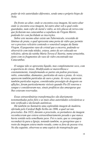 poder de três autoridades diferentes, sendo uma o próprio bispo de
Nola.

   De frente ao altar, onde se encontra essa imagem, há outro altar
onde se encontra essa imagem, há outro altar sob a qual estão
guardadas, num cofre de metal e vidro, as três placas de terra-cota
que fecharam nas catacumbas a sepultura da Virgem Mártir,
podendo ler com facilidade as inscrições.
   Sobre este mesmo altar existe um Tabernáculo, revestido de
lâminas de prata, o qual apresenta uma porta de vidro que permite
ver o precioso relicário contendo o venerável sangue da Santa
Virgem. O pequenino vaso de cristal que o encerra, podendo-se
observá-lo com toda nitidez, estava, antes de ser colocado no
relicário, oferta da rainha Maria Teresa d’Áustria, numa urnazinha,
junto com os fragmentos do vaso de vidro encontrado nas
Catacumbas.

   O sangue não se apresenta líquido, mas completamente seco, com
a aparência de cinzas. Modificando-se maravilhosa e
constantemente, transformando-se partes em pedras preciosas,
rubis, esmeraldas, diamantes, partículas de ouro e prata. Às vezes,
aparecem também partículas de ouro e prata. Às vezes, aparecem
também partículas negras, consideradas presságio de desgosto ou
aflições; foram particularmente visíveis quando Pio IX venerou o
sangue e consideraram-nas, sinais proféticos das amarguras que
lhes estavam reservadas.

   Essas extraordinárias transformações são diariamente
testemunhadas pelos fiéis e as mais altas autoridades eclesiásticas a
tem verificado e declarado autênticas.
   Há também no Santuário uma esplendida imagem de madeira,
ofertada pelo Cardeal Ruffo Scilla em 1806, a qual sai nas
procissões. Em 1823, durante a procissão, os portadores da imagem
reconheceram que estava extraordinariamente pesada e que nunca
havia sentido nela semelhante peso. Foi o custo, que se conseguiu
reconduzi-la para a Igreja, notando também, os peregrinos que o
rosto da imagem estava muito rosada, como se fora de pessoa viva.
No dia seguinte, observou-se uma espécie de transpiração que

                                                                   18
 