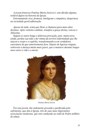 A jovem francesa Paulina Maria Jaricot é, sem dúvida alguma,
notável figura na historia da Igreja.
  Extremamente rica, formosa, inteligente e simpática, despertava
na sociedade geral admiração.

   Apesar de tudo, senta que Deus a chamava para mais altos
destinos. Após violento combate, triunfou a graça divina, venceu o
Altíssimo.
   Seguiu-se outra longa e dolorosa provação, pois, muito nova
ainda, perdeu sua mãe e foi vítima da terrível enfermidade que lhe
atacou o corpo e o espírito, transformando-a em verdadeira
caricatura do que anteriormente fora. Depois de ligeiras tréguas,
sobreveio a doença muito mais grave, que a manteve durante longos
anos entre a vida e a morte.




                          Paulina Maria Jaricot
   .
   Foi esta jovem, tão rudemente provada e purificada pelo
sofrimento, que deu à Igreja, três de suas mais importantes
associações modernas, que tem conduzido ao redil de Pedro milhões
de almas.


                                                                20
 