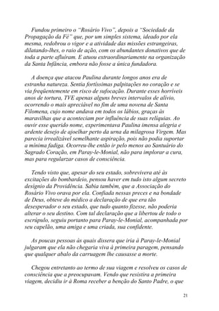 Fundou primeiro o “Rosário Vivo”, depois a “Sociedade da
Propagação da Fé” que, por um simples sistema, ideado por ela
mesma, redobrou o vigor e a atividade das missões estrangeiras,
dilatando-lhes, o raio de ação, com os abundantes donativos que de
toda a parte afluíram. E atuou extraordinariamente na organização
da Santa Infância, embora não fosse a única fundadora.

   A doença que atacou Paulina durante longos anos era de
estranha natureza. Sentia fortíssimas palpitações no coração e se
via freqüentemente em risco de sufocação. Durante esses horríveis
anos de tortura, TVE apenas alguns breves intervalos de alívio,
ocorrendo o mais apreciável no fim de uma novena de Santa
Filomena, cujo nome andava em todos os lábios, graças às
maravilhas que a aconteciam por influência de suas relíquias. Ao
ouvir esse querido nome, experimentava Paulina imensa alegria e
ardente desejo de ajoelhar perto da urna da milagrosa Virgem. Mas
parecia irrealizável semelhante aspiração, pois não podia suportar
a mínima fadiga. Ocorreu-lhe então ir pelo menos ao Santuário do
Sagrado Coração, em Paray-le-Monial, não para implorar a cura,
mas para regularzar casos de consciência.

   Tendo visto que, apesar do seu estado, sobrevivera até às
excitações do bombardeio, pensou haver em tudo isto algum secreto
desígnio da Providência. Sabia também, que a Associação do
Rosário Vivo orava por ela. Confiada nessas preces e na bondade
de Deus, obteve do médico a declaração de que era tão
desesperador o seu estado, que tudo quanto fizesse, não poderia
alterar o seu destino. Com tal declaração que a libertou de todo o
escrúpulo, seguiu portanto para Paray-le-Monial, acompanhada por
seu capelão, uma amiga e uma criada, sua confidente.

   As poucas pessoas às quais dissera que iria à Paray-le-Monial
julgaram que ela não chegaria viva à primeira paragem, pensando
que qualquer abalo da carruagem lhe causasse a morte.

   Chegou entretanto ao termo de sua viagem e resolveu os casos de
consciência que a preocupavam. Vendo que resistira a primeira
viagem, decidiu ir à Roma receber a benção do Santo Padre, o que

                                                                   21
 