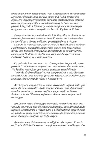 constituía o maior desejo de sua vida. Era decisão de extraordinária
coragem e devoção, pois naquela época ir à Roma através dos
Alpes, era viagem perigosíssima para uma criatura em tal estado e
com tão pequena escolta. Foram horríveis as torturas por que
passou. Chegando à Chambéry, ela mesma perdeu as esperanças
resignando-se a morrer longede seu lar e do Vigário de Cristo.

   Permaneceu inconsciente durante dois dias. Mas as alunas de um
convento fizeram uma novena a Santa Filomena em sua intenção e
ao concluí-la, a doente melhorou, prosseguindo-se a viagem.
   Quando os viajantes atingiram o cimo do Monte Cenis e pararam
a contemplar o maravilhoso panorama que se lhes descortinava,
surgiu uma formosa criança que, aproximando-se da carruagem,
onde estava Paulina, sorriu-lhe com doçura e lhe ofereceu uma
linda rosa branca, de aroma delicioso.

   Os guias declararam nunca ter visto aquela criança e não serem
possível brotarem rosas naquela altas montanhas cobertas de neve.
Viu Paulina nesse fato, que a todos consolou, uma delicada
   “atenção da Providência” e seus companheiros o consideraram
um símbolo do lindo presente que ela ia fazer ao Santo Padre: a sua
primeira obra de grande valor: o Rosário Vivo.

  Ao chegarem às planícies italianas, tiveram de viajar à noite, por
causa do excessivo calor. Nada receava Paulina, nem dos homens,
nem dos espíritos das trevas, confiada na proteção de Nossa
Senhora e Santa Filomena, cujas medalhas levavam suspensas à
carruagem.

   Em Loreto, teve a doente, grave recaída, perdendo-se mais uma
vez toda esperança, mas de novo se reanimou e, após alguns dias de
repouso, continuaram a viagem para a Cidade Eterna, onde chegou
em estado de quase completa inconsciência, tão freqüentes foram as
crises durante essa ultima parte da viagem.

  Receberam-na afetuosamente as religiosas do sagrado Coração
em Trinità dei Monti e era tal a sua fraqueza nessa ocasião que não


                                                                  22
 