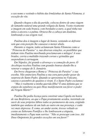 o seu nome e vestindo o hábito das Irmãzinhas de Santa Filomena, à
exceção do véu.

   Quando chegou o dia da partida, colocou dentro de uma viagem
de tamanho natural uma grande relíquia da Santa. Vestiu ricamente
a imagem em seda branca, com bordados a ouro, a qual tinha nas
mãos a ancora e a palma. Ornava-lhe a cabeça um diadema,
lembrando a sua origem real.

   Paulina deu à imagem o lugar de honra, sentando-se defronte
sem que esta posição lhe causasse o menor abalo.
   Durante a viagem, todos aclamavam Santa Filomena como a
“Princesa do Paraíso” e, nas diversas estações, os postilhões que
tinham visto Paulina moribunda proclamavam o milagre! A seus
brados, corria a multidão trazendo coroas e grinaldas que
suspendiam à carruagem.
   Em Nápoles, foi grande o alvoroço e a comoção do povo. O
Arcebispo recebeu Paulina com grandes honras dando-lhe a
venerar o sangue de S. Januário.
   Em breve chegaram a Roma a “Princesa do Paraíso” e sua
escolta. Não anunciara Paulina a sua cura para poder gozar da
surpresa do Santo Padre. Quando se apresentou no Vaticano,
causou o assombro de quantos o viram. E o Santo Padre exclamou:
   “Mas é realmente a minha querida filha? É uma defunta que se
ergueu da sepultura ou quis Deus manifestarem seu favor o poder
da Virgem Mártir?”

   Paulina lhe pediu licença para construir uma Capela em honra
de sua Benfeitora, ao que o Papa prontamente acedeu, insistindo em
ouvir de seus próprios lábios todos os pormenores da cura, exigindo
também que andasse de um lado ao outro em sua presença, e cada
vez mais depressa. E como, ao andar assim, tivesse voltado as
costas ao Soberano Pontífice e lhe lembrassem a etiqueta,
imediatamente o Papa num sorriso: “Não se preocupe com isso. Até
Deus Onipotente fez grandes exceções em seu favor!”




                                                                 25
 