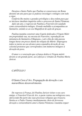 Desejou o Santo Padre que Paulina se conservasse em Roma
durante um ano para que se pudesse investigar o milagre com todo
o rigor.
   Conferiu-lhe muitos e grandes privilégios e deu ordem para que
se iniciasse imediato inquérito sobre o processo de Santa Filomena.
   Após um ano, o regresso de Paulina a Fourvière foi saudado
como extraordinário milagre. Grande multidão a acompanhou ao
Santuário, unindo-se ao seu Magnificat de ação de graças.

   Paulina mandou construir uma Capela dedicada à Virgem Mátir
em propriedade sua, na encosta de Fourvière, reprodução em
miniatura do Santuário d Mugnano, e até o fim da vida passou
longas horas em preces diante da relíquia da Mártir. Empregava
todos os meios ao seu alcance para expandira devoção de sua
celestial protetora que correspondeu com inúmeros milagres à
devoção do povo.

  O amor e a veneração que a frança dedica à Virgem mártir
devem-se em grande parte, aos esforços e virtudes de Paulina Maria
Jaricot.




  CAPÍTULO 5


  O Santo Cura d’Ars. Propagação da devoção e seu
  maravilhoso desenvolvimento.


   De regresso à França, foi Paulina Jaricot visitar o seu caro
amigo, o Venerável Cura de Ars, a quem contou sua milagrosa cura,
oferecendo-lhe parte das suas preciosas relíquias que trouxera.
Sentiu-se o Padre Vianney imediatamente cheio de fervorosa
devoção e extraordinário amor à Santa Filomena e mandou erguer


                                                                  26
 