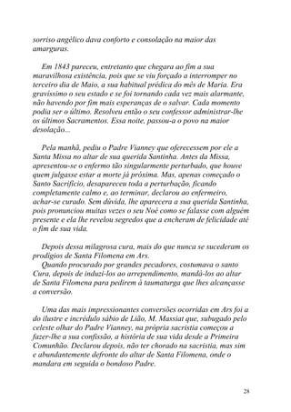 sorriso angélico dava conforto e consolação na maior das
amarguras.

   Em 1843 pareceu, entretanto que chegara ao fim a sua
maravilhosa existência, pois que se viu forçado a interromper no
terceiro dia de Maio, a sua habitual prédica do mês de Maria. Era
gravíssimo o seu estado e se foi tornando cada vez mais alarmante,
não havendo por fim mais esperanças de o salvar. Cada momento
podia ser o último. Resolveu então o seu confessor administrar-lhe
os últimos Sacramentos. Essa noite, passou-a o povo na maior
desolação...

   Pela manhã, pediu o Padre Vianney que oferecessem por ele a
Santa Missa no altar de sua querida Santinha. Antes da Missa,
apresentou-se o enfermo tão singularmente perturbado, que houve
quem julgasse estar a morte já próxima. Mas, apenas começado o
Santo Sacrifício, desapareceu toda a perturbação, ficando
completamente calmo e, ao terminar, declarou ao enfermeiro,
achar-se curado. Sem dúvida, lhe aparecera a sua querida Santinha,
pois pronunciou muitas vezes o seu Noé como se falasse com alguém
presente e ela lhe revelou segredos que a encheram de felicidade até
o fim de sua vida.

   Depois dessa milagrosa cura, mais do que nunca se sucederam os
prodígios de Santa Filomena em Ars.
   Quando procurado por grandes pecadores, costumava o santo
Cura, depois de induzi-los ao arrependimento, mandá-los ao altar
de Santa Filomena para pedirem à taumaturga que lhes alcançasse
a conversão.

   Uma das mais impressionantes conversões ocorridas em Ars foi a
do ilustre e incrédulo sábio de Lião, M. Massiat que, subugado pelo
celeste olhar do Padre Vianney, na própria sacristia começou a
fazer-lhe a sua confissão, a história de sua vida desde a Primeira
Comunhão. Declarou depois, não ter chorado na sacristia, mas sim
e abundantemente defronte do altar de Santa Filomena, onde o
mandara em seguida o bondoso Padre.


                                                                  28
 