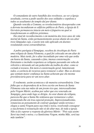 O comandante de outro batalhão dos revoltosos, ao ver a Igreja
assaltada, correu a pedir auxílio dos seus soldados e expulsou a
todos os assaltantes do templo daí por diante.
   Quando vencida a Comuna, os revolucionários desesperados com
a derrota incendiaram os edifícios públicos de Paris, a Igreja de S.
Gervásio permaneceu intacta em meio à fogueira na qual se
transformavam os edifícios próximos.
   Em sinal de reconhecimento e em memória dos treze anos de vida
mortal da Santa, estão permanentemente acesas diante do seu altar
treze lâmpadas cujo, o azeite tem sido aplicado em doentes
resulatando curas extraordinárias.

   A pobre paróquia d Sempigny, recebeu do Arcebispo de Paris
uma relíquia de Santa Filomena, a qual foi colocada em um altar de
madeira. Mais tarde, foi o altar incendiado por uma vela que ardia
em honra da Santa, causando o fato, imensa consternação.
Entretanto o incêndio respeitara as relíquias passando em volta do
relicário e deixando até um pedacinho da toalha do altar, como se
cortado à tesoura. Em meio à consternação geral, lamentavam
todos, a carência de recursos para restaurar o altar. Mas os devotos
que sentiam maior confiança na Santa achavam que ela mesma
providenciaria para ter um novo altar.

   E realmente, assim aconteceu e de maneira extraordinária. Uma
folha que se desprendera de m livro escrito em honra de Santa
Filomena caiu nas mãos de um jovem rico que, interessadíssimo
pela Virgem Mártir, acabou por saber que era venerada em
Sempigny, para onde logo se dirigiu. Ao orar diante da relíquia,
pareceu-lhe que a Santa lhe ordenava que restaurasse o altar,
prometendo-lhe em troa especial proteção. Impressionadíssimo,
renunciou ao pensamento de contrair qualquer união terrena e
elegeu a santa Virgem para sua irmã e noiva, resolvendo consagrar
a sua fortuna à restauração não só do altar mas, de toda a igreja.
Não se fez esperar a resposta da gloriosa Mártir: “Pois seja assim:
Serei tua irmã e noiva; e a Santíssima Virgem, minha Mãe, será tua
mãe também”.


                                                                  30
 