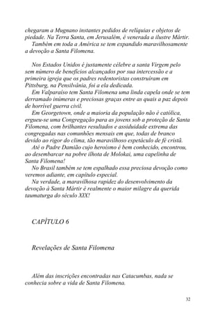 chegaram a Mugnano instantes pedidos de relíquias e objetos de
piedade. Na Terra Santa, em Jerusalém, é venerada a ilustre Mártir.
   Também em toda a América se tem expandido maravilhosamente
a devoção a Santa Filomena.

   Nos Estados Unidos é justamente célebre a santa Virgem pelo
sem número de benefícios alcançados por sua intercessão e a
primeira igreja que os padres redentoristas construíram em
Pittsburg, na Pensilvânia, foi a ela dedicada.
   Em Valparaíso tem Santa Filomena uma linda capela onde se tem
derramado inúmeras e preciosas graças entre as quais a paz depois
de horrível guerra civil.
   Em Georgetown, onde a maioria da população não é católica,
ergueu-se uma Congregação para as jovens sob a proteção de Santa
Filomena, com brilhantes resultados e assiduidade extrema das
congregadas nas comunhões mensais em que, todas de branco
devido ao rigor do clima, tão maravilhoso espetáculo de fé cristã.
   Até o Padre Damião cujo heroísmo é bem conhecido, encontrou,
ao desembarcar na pobre ilhota de Molokai, uma capelinha de
Santa Filomena!
   No Brasil também se tem espalhado essa preciosa devoção como
veremos adiante, em capítulo especial.
   Na verdade, a maravilhosa rapidez do desenvolvimento da
devoção à Santa Mártir é realmente o maior milagre da querida
taumaturga do século XIX!



  CAPÍTULO 6


  Revelações de Santa Filomena



  Além das inscrições encontradas nas Catacumbas, nada se
conhecia sobre a vida de Santa Filomena.

                                                                 32
 