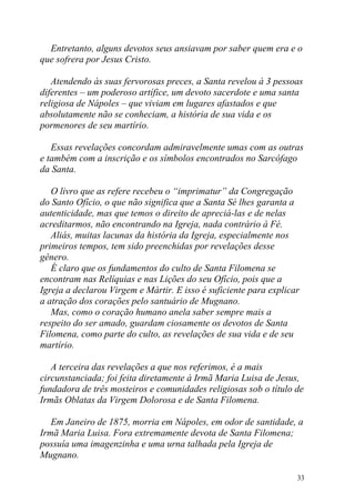 Entretanto, alguns devotos seus ansiavam por saber quem era e o
que sofrera por Jesus Cristo.

   Atendendo às suas fervorosas preces, a Santa revelou à 3 pessoas
diferentes – um poderoso artífice, um devoto sacerdote e uma santa
religiosa de Nápoles – que viviam em lugares afastados e que
absolutamente não se conheciam, a história de sua vida e os
pormenores de seu martírio.

   Essas revelações concordam admiravelmente umas com as outras
e também com a inscrição e os símbolos encontrados no Sarcófago
da Santa.

   O livro que as refere recebeu o “imprimatur” da Congregação
do Santo Ofício, o que não significa que a Santa Sé lhes garanta a
autenticidade, mas que temos o direito de apreciá-las e de nelas
acreditarmos, não encontrando na Igreja, nada contrário à Fé.
   Aliás, muitas lacunas da história da Igreja, especialmente nos
primeiros tempos, tem sido preenchidas por revelações desse
gênero.
   É claro que os fundamentos do culto de Santa Filomena se
encontram nas Relíquias e nas Lições do seu Ofício, pois que a
Igreja a declarou Virgem e Mártir. E isso é suficiente para explicar
a atração dos corações pelo santuário de Mugnano.
   Mas, como o coração humano anela saber sempre mais a
respeito do ser amado, guardam ciosamente os devotos de Santa
Filomena, como parte do culto, as revelações de sua vida e de seu
martírio.

   A terceira das revelações a que nos referimos, é a mais
circunstanciada; foi feita diretamente à Irmã Maria Luisa de Jesus,
fundadora de três mosteiros e comunidades religiosas sob o título de
Irmãs Oblatas da Virgem Dolorosa e de Santa Filomena.

   Em Janeiro de 1875, morria em Nápoles, em odor de santidade, a
Irmã Maria Luisa. Fora extremamente devota de Santa Filomena;
possuía uma imagenzinha e uma urna talhada pela Igreja de
Mugnano.

                                                                   33
 