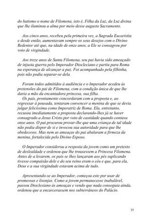 do batismo o nome de Filomena, isto é, Filha da Luz, da Luz divina
que lhe iluminou a alma por meio desse augusto Sacramento.

   Aos cinco anos, recebeu pela primeira vez, a Sagrada Eucaristia
e desde então, aumentavam sempre os seus desejos com o Divino
Redentor até que, na idade de onze anos, a Ele se consagrou por
voto de virgindade.

   Aos treze anos de Santa Filomena, seu pai havia sido ameaçado
de injusta guerra pelo Imperador Diocleciano e partiu para Roma
na esperança de alcançar a paz. Foi acompanhado pela filhinha,
pois não podia separar-se dela.

   Foram todos admitidos à audiência e o Imperador acedeu às
pretensões do pai de Filomena, com a condição única de que lhe
daria a mão da encantadora princesa, sua filha.
   Os pais, prontamente concordaram com a proposta e, ao
regressar à pousada, tentaram convencer a menina de que se devia
julgar felicíssima como Imperatriz de Roma. Ela, entretanto,
recusou imediatamente a proposta declarando-lhes já se haver
consagrado a Jesus Cristo por voto de castidade quando contava
onze anos. O pai procurou provar-lhe que uma criança de tal idade
não podia dispor de si e invocou sua autoridade para que lhe
obedecesse. Mas nem as ameaças do pai abalaram a firmeza da
menina, fortalecida pelo Divino Esposo.

   O Imperador considerou a resposta da jovem como um pretexto
de deslealdade e ordenou que lhe trouxessem a Princesa Filomena.
Antes de a levarem, os pais se lhes lançaram aos pés suplicando
tivesse compaixão dele e do seu reino eram o céu e que, para ela,
Deus e a sua virgindade estavam acima de tudo.

  Apresentando-se ao Imperador, começou este por usar de
promessas e lisonjas. Como a jovem permanecesse inabalável,
passou Dioclesiano às ameaças e vendo que nada conseguia ainda,
ordenou que a encarcerassem nos subterrâneos do Palácio.



                                                                   35
 