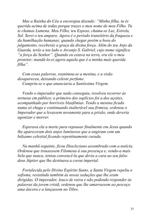 Mas a Rainha do Céu a encorajou dizendo: “Minha filha, tu és
querida acima de todas porque trazes o meu nome de meu Filho. Tu
te chamas Lumena. Meu Filho, teu Esposo, chama-se Luz, Estrela,
Sol. Serei o teu amparo. Agora é o período transitório da fraqueza e
da humilhação humanas; quando chegar porém a hora do
julgamento, receberás a graça da divina força. Além do teu Anjo da
Guarda, terás a teu lado o Arcanjo S. Gabriel, cujo nome significa
“a força do Senhor”. Quando eu estava na terra, era ele o meu
protetor; mandá-lo-ei agora aquela que é a minha mais querida
filha”.

  Com essas palavras, reanimou-se a menina, e a visão
desapareceu, deixando celeste perfume.
  Cumpriu-se o que anunciaria a Santíssima Virgem.

   Vendo o imperador que nada conseguia, resolveu recorrer às
torturas em público; o primeiro dos suplícios foi a dos açoites,
acompanhado por horríveis blasfêmias. Tendo a menina ficado
numa só chaga e continuando inalterável sua firmeza, ordenou o
Imperador que a levassem novamente para a prisão, onde deveria
agonizar e morrer.

   Esperava ela a morte para repousar finalmente em Jesus quando
lhe apareceram dois anjos luminosos que a ungiram com um
bálsamo celestial ficando repentinamente curada.

   Na manhã seguinte, ficou Diocleciano assombrado com a notícia.
Ordenou que trouxessem Filomena à sua presença e, vendo-a mais
bela que nunca, tentou convencê-la que devia a cura ao seu falso
deus Júpiter que lhe destinava a coroa imperial.

   Fortalecida pelo Divino Espírito Santo, a Santa Virgem repeliu o
sofisma, resistindo também às novas seduções que lhe eram
dirigidas. O imperador, louco de raiva e não podendo responder às
palavras da jovem cristã, ordenou que lhe amarrassem ao pescoço
uma âncora e a lançassem no Tibre.



                                                                   37
 