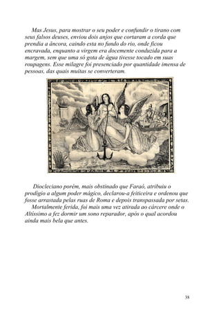 Mas Jesus, para mostrar o seu poder e confundir o tirano com
seus falsos deuses, enviou dois anjos que cortaram a corda que
prendia a âncora, caindo esta no fundo do rio, onde ficou
encravada, enquanto a virgem era docemente conduzida para a
margem, sem que uma só gota de água tivesse tocado em suas
roupagens. Esse milagre foi presenciado por quantidade imensa de
pessoas, das quais muitas se converteram.




    Diocleciano porém, mais obstinado que Faraó, atribuiu o
prodígio a algum poder mágico, declarou-a feiticeira e ordenou que
fosse arrastada pelas ruas de Roma e depois transpassada por setas.
   Mortalmente ferida, foi mais uma vez atirada ao cárcere onde o
Altíssimo a fez dormir um sono reparador, após o qual acordou
ainda mais bela que antes.




                                                                 38
 
