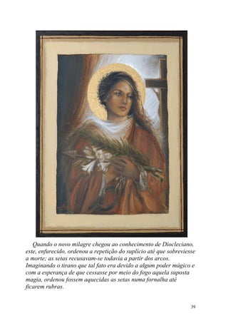 Quando o novo milagre chegou ao conhecimento de Diocleciano,
este, enfurecido, ordenou a repetição do suplício até que sobreviesse
a morte; as setas recusavam-se todavia a partir dos arcos.
Imaginando o tirano que tal fato era devido a algum poder mágico e
com a esperança de que cessasse por meio do fogo aquela suposta
magia, ordenou fossem aquecidas as setas numa fornalha até
ficarem rubras.


                                                                   39
 
