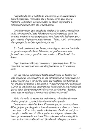 Perguntando-lhe, a pedido de um sacerdote, se frequentara a
Santa Comunhão, respondeu-lhe a Santa Mártir que, após a
Primeira Comunhão, aos cinco anos de idade, continuara a
comunicar diariamente, até ir para Roma.

   De outra vez em que, ajoelhada em frente ao altar, compadecia-
se do sofrimento de Santa Filomena ao ser decapitada, disse-lhe
esta que meditasse e se compadecesse na Paixão do Redentor, pois
que somente ele padeceu intensamente. “Pouco sofri, - acrescentou
ela – porque Jesus Cristo padeceu por nós”.

   E a Irmã, arrebatada em êxtase, viu o degrau do altar banhado
no quente sangue de Santa Filomena, no qual saltava a sua
formosíssima cabeça que dizia num sorriso: - Viva Jesus! Viva
Jesus!

   Experimentou então, ao contemplar a graça que Jesus Cristo
concedeu aos seus Mártires, um desejo ardente de ter a mesma
sorte.

   Um dia em que suplicava à Santa agradecesse ao Senhor por
uma graça que lhe concedera na via extraordinária, respondeu-lhe
a doce Mártir que o faria e lhe disse que recitasse três Glórias ao
Pai em ação de graças à Santíssima Trindade porque lhe concedera
o favor de um êxtase que duraram três horas quando, na ocasião em
que as setas não podiam partir dos arcos, exclamara: “Senhor,
como sois em verdade o forte escudo de vossos servos!”

   Nada viu então da morte dos archeiros e, voltando a si com o
alarido que fazia o povo, foi subitamente decapitada.
   De outra vez, disse-lhe Santa Filomena que, ao ser lançada no
Tibre, julgou que chegaria a hora de sua morte e abraçou a âncora
como Jesus a Cruz. Mas, vendo o Senhor que ela não se satisfazia
com oferecer-lhe uma só vida, e quiser ter mil para oferecer-lhe
todas, preservou-a da morte no Tibre e lhe concedeu tanta glória
como se houvesse realmente sacrificado mil vidas por seu amor.


                                                                   41
 