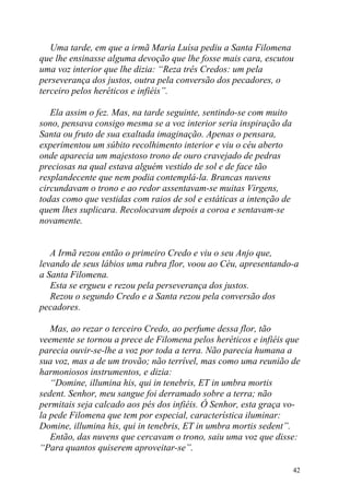 Uma tarde, em que a irmã Maria Luísa pediu a Santa Filomena
que lhe ensinasse alguma devoção que lhe fosse mais cara, escutou
uma voz interior que lhe dizia: “Reza três Credos: um pela
perseverança dos justos, outra pela conversão dos pecadores, o
terceiro pelos heréticos e infiéis”.

   Ela assim o fez. Mas, na tarde seguinte, sentindo-se com muito
sono, pensava consigo mesma se a voz interior seria inspiração da
Santa ou fruto de sua exaltada imaginação. Apenas o pensara,
experimentou um súbito recolhimento interior e viu o céu aberto
onde aparecia um majestoso trono de ouro cravejado de pedras
preciosas na qual estava alguém vestido de sol e de face tão
resplandecente que nem podia contemplá-la. Brancas nuvens
circundavam o trono e ao redor assentavam-se muitas Virgens,
todas como que vestidas com raios de sol e estáticas a intenção de
quem lhes suplicara. Recolocavam depois a coroa e sentavam-se
novamente.


   A Irmã rezou então o primeiro Credo e viu o seu Anjo que,
levando de seus lábios uma rubra flor, voou ao Céu, apresentando-a
a Santa Filomena.
   Esta se ergueu e rezou pela perseverança dos justos.
   Rezou o segundo Credo e a Santa rezou pela conversão dos
pecadores.

   Mas, ao rezar o terceiro Credo, ao perfume dessa flor, tão
veemente se tornou a prece de Filomena pelos heréticos e infiéis que
parecia ouvir-se-lhe a voz por toda a terra. Não parecia humana a
sua voz, mas a de um trovão; não terrível, mas como uma reunião de
harmoniosos instrumentos, e dizia:
   “Domine, illumina his, qui in tenebris, ET in umbra mortis
sedent. Senhor, meu sangue foi derramado sobre a terra; não
permitais seja calcado aos pés dos infiéis. Ó Senhor, esta graça vo-
la pede Filomena que tem por especial, característica iluminar:
Domine, illumina his, qui in tenebris, ET in umbra mortis sedent”.
   Então, das nuvens que cercavam o trono, saiu uma voz que disse:
“Para quantos quiserem aproveitar-se”.

                                                                     42
 