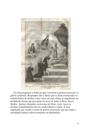 Um dia perguntou a Irmã em que consistem a glória essencial e a
glória acidental. Respondeu-lhe a Santa que os bem-aventurados se
acham diante do Senhor como vasos de suas almas se ampliaram na
medida do desejo que possuíam na terra de amar a Deus Nosso
Senhor. Apenas chegados à presença de Deus, esses vasos se
enchem completamente do seu conhecimento e amor. É essa
amplitude que recebe o nome de glória essencial e que por toda a
eternidade jamais sofrerá aumento ou diminuição.



                                                                43
 
