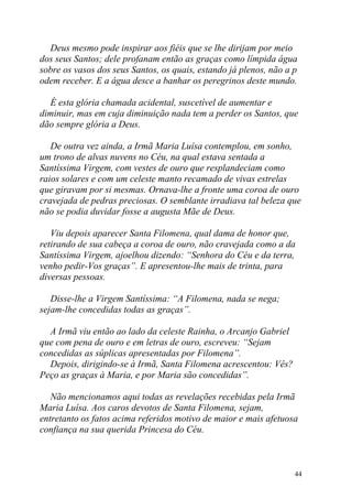 Deus mesmo pode inspirar aos fiéis que se lhe dirijam por meio
dos seus Santos; dele profanam então as graças como límpida água
sobre os vasos dos seus Santos, os quais, estando já plenos, não a p
odem receber. E a água desce a banhar os peregrinos deste mundo.

  É esta glória chamada acidental, suscetível de aumentar e
diminuir, mas em cuja diminuição nada tem a perder os Santos, que
dão sempre glória a Deus.

   De outra vez ainda, a Irmã Maria Luísa contemplou, em sonho,
um trono de alvas nuvens no Céu, na qual estava sentada a
Santíssima Virgem, com vestes de ouro que resplandeciam como
raios solares e com um celeste manto recamado de vivas estrelas
que giravam por si mesmas. Ornava-lhe a fronte uma coroa de ouro
cravejada de pedras preciosas. O semblante irradiava tal beleza que
não se podia duvidar fosse a augusta Mãe de Deus.

   Viu depois aparecer Santa Filomena, qual dama de honor que,
retirando de sua cabeça a coroa de ouro, não cravejada como a da
Santíssima Virgem, ajoelhou dizendo: “Senhora do Céu e da terra,
venho pedir-Vos graças”. E apresentou-lhe mais de trinta, para
diversas pessoas.

   Disse-lhe a Virgem Santíssima: “A Filomena, nada se nega;
sejam-lhe concedidas todas as graças”.

  A Irmã viu então ao lado da celeste Rainha, o Arcanjo Gabriel
que com pena de ouro e em letras de ouro, escreveu: “Sejam
concedidas as súplicas apresentadas por Filomena”.
  Depois, dirigindo-se à Irmã, Santa Filomena acrescentou: Vês?
Peço as graças à Maria, e por Maria são concedidas”.

   Não mencionamos aqui todas as revelações recebidas pela Irmã
Maria Luísa. Aos caros devotos de Santa Filomena, sejam,
entretanto os fatos acima referidos motivo de maior e mais afetuosa
confiança na sua querida Princesa do Céu.



                                                                   44
 