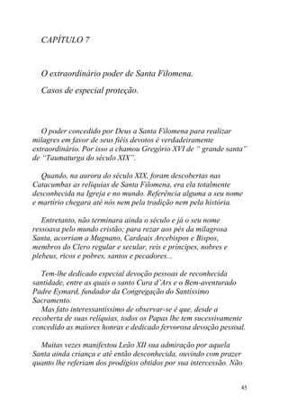 CAPÍTULO 7


  O extraordinário poder de Santa Filomena.
  Casos de especial proteção.



   O poder concedido por Deus a Santa Filomena para realizar
milagres em favor de seus fiéis devotos é verdadeiramente
extraordinário. Por isso a chamou Gregório XVI de “ grande santa”
de “Taumaturga do século XIX”.

   Quando, na aurora do século XIX, foram descobertas nas
Catacumbas as relíquias de Santa Filomena, era ela totalmente
desconhecida na Igreja e no mundo. Referência alguma a seu nome
e martírio chegara até nós nem pela tradição nem pela história.

   Entretanto, não terminara ainda o século e já o seu nome
ressoava pelo mundo cristão; para rezar aos pés da milagrosa
Santa, acorriam a Mugnano, Cardeais Arcebispos e Bispos,
membros do Clero regular e secular, reis e príncipes, nobres e
plebeus, ricos e pobres, santos e pecadores...

   Tem-lhe dedicado especial devoção pessoas de reconhecida
santidade, entre as quais o santo Cura d’Ars e o Bem-aventurado
Padre Eymard, fundador da Congregação do Santíssimo
Sacramento.
   Mas fato interessantíssimo de observar-se é que, desde a
recoberta de suas relíquias, todos os Papas lhe tem sucessivamente
concedido as maiores honras e dedicado fervorosa devoção pessoal.

  Muitas vezes manifestou Leão XII sua admiração por aquela
Santa ainda criança e até então desconhecida, ouvindo com prazer
quanto lhe referiam dos prodígios obtidos por sua intercessão. Não


                                                                 45
 