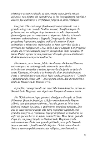 obstante o extremo cuidado de que sempre usa a Igreja em tais
assuntos, não hesitou em permitir que se lhe consagrassem capelas e
altares, tão autênticos e irrefutáveis julgava os fatos relatados.

   Gregório XVI, embora profundamente impressionado com o
grande milagre de cura de Paulina Jaricot, classificado por ele
própriocomo um milagre de primeira classe, não dispensou de
forma alguma que se cumprissem as rigorosas leis dos tribunais
romanos, ordenando que a Sagrada Congregação dos Ritos
procedesse logo a uma perfeita análise do assunto. Foram
submetidos a minucioso exame todos os fatos ocorridos desde a
invenção das relíquias em 1802, após o que a Sagrada Congregação
emitiu um circunstanciado parecer favorável ao culto da Santa. O
Santo Padre, apesar de sua particular devoção, passou ainda mais
de dois anos em orações e meditações.

    Finalmente, para imenso jubilo dos devotos da Santa Filomena,
entre os quais se achava grande número de autoridades
eclesiásticas, concedeu a solene Aprovação da Igreja ao culto de
santa Filomena, elevando-a às honras do altar, instituindo a sua
Festa e introduzindo o seu ofício. Mais ainda, proclamou-a “Grande
Taumaturga do século XIX”. Após algum tempo, deu-lhe também o
título de Padroeira do Rosário Vivo.

  E por fim, como prova de sua especial e terna devoção, enviou ao
Santuário de Mugnano uma riquíssima lâmpada de ouro e prata.

   Pio IX foi talvez o Papa que mais divulgou a devoção de Santa
Filomena. Quando Arcebispo e já fervoroso devoto da Virgem
Mártir, caiu gravemente enfermo. Possuía, junto ao leito, uma
formosa imagem da Santa, a qual vibrou uma forte pancada, fato
que às vezes sucede quando está para consumar algum de seus
grandes milagres. E realmente, logo principiaram as melhoras do
enfermo que em breve se achou restabelecido. Mais tarde, quando
Papa, foi em peregrinação ao Santuário de Mugnano sendo
solenemente recebido, com grande júbilo do povo, pelo Bispo de
Nola e por toda a família real de Nápoles. Celebrou no altar da
Santa e venerou publicamente suas relíquias, proclamando-a

                                                                   46
 