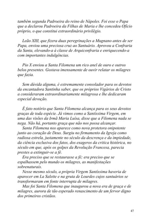 também segunda Padroeira do reino de Nápoles. Foi esse o Papa
que a declarou Padroeira da Filhas de Maria e lhe concedeu Ofício
próprio, o que constitui extraordinário privilégio.

  Leão XIII, que fizera duas peregrinações a Mugnano antes de ser
Papa, enviou uma preciosa cruz ao Santuário. Aprovou a Confraria
da Santa, elevando-a à classe de Arquiconfraria e enriquecendo-a
com importantes indulgências.

   Pio X enviou a Santa Filomena um rico anel de ouro e outros
belos presentes. Gostava imensamente de ouvir relatar os milagres
que fazia.

   Sem dúvida alguma, é extremamente consolador para os devotos
da encantadora Santinha saber, que os próprios Vigários de Cristo
a consideraram extraordinariamente milagrosa e lhe dedicaram
especial devoção.

   É fato notório que Santa Filomena alcança para os seus devotos
graças de toda espécie. Já vimos como a Santíssima Virgem, em
uma das visões da Irmã Maria Luísa, disse que a Filomena nada se
nega. Não há, portanto graça que não nos possa alcançar.
   Santa Filomena nos aparece como nova protetora onipotente
junto ao coração de Deus. Surgiu no firmamento da Igreja como
radiosa estrela, justamente no século da descrença e da impiedade,
da ciência exclusiva dos fatos, dos exageros da critica histórica, no
século em que, após os golpes da Revolução Francesa, parecia
prestes a extinguir-se a fé.
   Era preciso que se restaurasse a fé; era preciso que se
espalhassem pelo mundo os milagres, as manifestações
sobrenaturais.
   Nesse mesmo século, a própria Virgem Santíssima haveria de
aparecer em La Salette e na gruta de Lourdes cujos santuários se
transformaram em fonte interrupta de milagres.
   Mas foi Santa Filomena que inaugurou a nova era de graça e de
milagres, aurora de tão esperado renascimento de um fervor digno
dos primeiros cristãos.


                                                                    47
 
