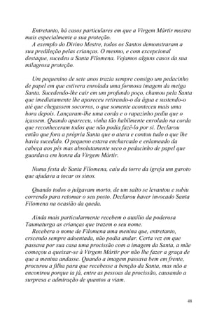 Entretanto, há casos particulares em que a Virgem Mártir mostra
mais especialmente a sua proteção.
  A exemplo do Divino Mestre, todos os Santos demonstraram a
sua predileção pelas crianças. O mesmo, e com excepcional
destaque, sucedeu a Santa Filomena. Vejamos alguns casos da sua
milagrosa proteção.

   Um pequenino de sete anos trazia sempre consigo um pedacinho
de papel em que estivera enrolada uma formosa imagem da meiga
Santa. Sucedendo-lhe cair em um profundo poço, chamou pela Santa
que imediatamente lhe apareceu retirando-o da água e sustendo-o
até que chegassem socorros, o que somente aconteceu mais uma
hora depois. Lançaram-lhe uma corda e o rapazinho pediu que o
içassem. Quando apareceu, vinha tão habilmente enrolado na corda
que reconheceram todos que não podia fazê-lo por si. Declarou
então que fora a própria Santa que o atara e contou tudo o que lhe
havia sucedido. O pequeno estava encharcado e enlameado da
cabeça aos pés mas absolutamente seco o pedacinho de papel que
guardava em honra da Virgem Mártir.

  Numa festa de Santa Filomena, caiu da torre da igreja um garoto
que ajudava a tocar os sinos.

   Quando todos o julgavam morto, de um salto se levantou e subiu
correndo para retomar o seu posto. Declarou haver invocado Santa
Filomena na ocasião da queda.

   Ainda mais particularmente recebem o auxílio da poderosa
Taumaturga as crianças que trazem o seu nome.
   Recebera o nome de Filomena uma menina que, entretanto,
crscendo sempre adoentada, não podia andar. Certa vez em que
passava por sua casa uma procissão com a imagem da Santa, a mãe
começou a queixar-se à Virgem Mártir por não lhe fazer a graça de
que a menina andasse. Quando a imagem passava bem em frente,
procurou a filha para que recebesse a benção da Santa, mas não a
encontrou porque ia já, entre as pessoas da procissão, causando a
surpresa e admiração de quantos a viam.


                                                                48
 