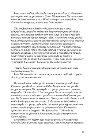 Uma pobre mulher, não tendo com o que envolver a criança que
estava para nascer, prometeu a Santa Filomena que lhe daria o seu
nome, se fosse menina, e se a Mártir alcançasse o necessário. Antes
de atendida sua prece, nasceu uma linda menina.

   Tão profundo foi o desgosto da pobre mãe que a ama,
compadecida, tirou dos ombros um lenço branco para envolver a
criança. Não havendo também com que cingí-la, disse a mãe que
procurassem num baú um farrapo velho. Ao abrirem o baú, grande
foi a surpresa pois lá estava um enxovalzinho completo que esparzia
delicioso perfume. A pobre mãe não sabia como agradecer à
celestial benfeitora cuja bondade não parou aí. Na noite seguinte,
acordou-se a mãe com o choro da filhinha e viu que não estava ao
seu lado. Inuquieta a procurou e viu então a encantadora Virgem,
na juventude e graça de seus treze anos, toda de branco e
resplandecente de glória Filomeninha. A mãe pôde apena exclamar:
“Oh! Santa Filomena!” E a emoção lhe embargou a voz.

   A Santa beijou a menina e desapareceu, deixando-a na mais
profunda consolação.
   Uma Filomeninha de 3 anos, estava sempre a pedir pão e queijo,
de que gostava imensamente.

   De manhã, ao acordar, pedia sempre a uma imagem de Santa
Filomena que lhe desse um bocadinho. Muitas vezes em que lhe
perguntavam quem lhe dera o pão e o queijo que estava comendo,
respondia: “Santa Mena”. Mas ninguém lhe dava atenção. Um dia,
tanto importunou a mãe para que desse o apetecido alimento, que
esta lhe bateu e a trancou no quarto. Como parasse de chorar, a avó
pediu à mãe que fosse observá-la. E ela estava satisfeitíssima a
comer o pão e o queijo. Admirada por saber que ninguém entrara no
quarto, a mãe lhe perguntou de quem o recebera. E a menina,
apontando para a imagem: “De Santa Mena”. Só então se
convenceram de que era a Santa quem satisfazia sempre o seu
desejo infantil.
   Seria impossível referir aqui todas as provas do excepcional
amor de Santa Filomena pelas crianças. Que esses poucos exemplos


                                                                  49
 