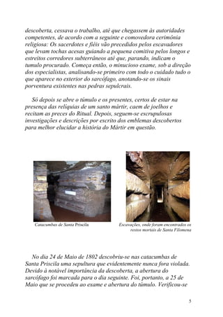descoberta, cessava o trabalho, até que chegassem às autoridades
competentes, de acordo com a seguinte e comovedora cerimônia
religiosa: Os sacerdotes e fiéis vão precedidos pelos escavadores
que levam tochas acesas guiando a pequena comitiva pelos longos e
estreitos corredores subterrâneos até que, parando, indicam o
tumulo procurado. Começa então, o minucioso exame, sob a direção
dos especialistas, analisando-se primeiro com todo o cuidado tudo o
que aparece no exterior do sarcófago, anotando-se os sinais
porventura existentes nas pedras sepulcrais.

   Só depois se abre o túmulo e os presentes, certos de estar na
presença das relíquias de um santo mártir, caem de joelhos e
recitam as preces do Ritual. Depois, seguem-se escrupulosas
investigações e descrições por escrito dos emblemas descobertos
para melhor elucidar a história do Mártir em questão.




   Catacumbas de Santa Priscila       Escavações, onde foram encontrados os
                                           restos mortais de Santa Filomena




   No dia 24 de Maio de 1802 descobriu-se nas catacumbas de
Santa Priscila uma sepultura que evidentemente nunca fora violada.
Devido à notável importância da descoberta, a abertura do
sarcófago foi marcada para o dia seguinte. Foi, portanto, a 25 de
Maio que se procedeu ao exame e abertura do túmulo. Verificou-se

                                                                         5
 