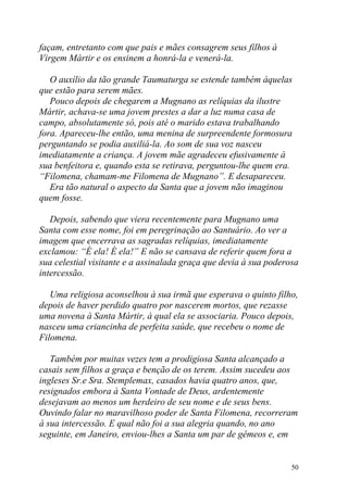 façam, entretanto com que pais e mães consagrem seus filhos à
Virgem Mártir e os ensinem a honrá-la e venerá-la.

   O auxílio da tão grande Taumaturga se estende também àquelas
que estão para serem mães.
   Pouco depois de chegarem a Mugnano as relíquias da ilustre
Mártir, achava-se uma jovem prestes a dar a luz numa casa de
campo, absolutamente só, pois até o marido estava trabalhando
fora. Apareceu-lhe então, uma menina de surpreendente formosura
perguntando se podia auxiliá-la. Ao som de sua voz nasceu
imediatamente a criança. A jovem mãe agradeceu efusivamente à
sua benfeitora e, quando esta se retirava, perguntou-lhe quem era.
“Filomena, chamam-me Filomena de Mugnano”. E desapareceu.
   Era tão natural o aspecto da Santa que a jovem não imaginou
quem fosse.

   Depois, sabendo que viera recentemente para Mugnano uma
Santa com esse nome, foi em peregrinação ao Santuário. Ao ver a
imagem que encerrava as sagradas relíquias, imediatamente
exclamou: “É ela! É ela!” E não se cansava de referir quem fora a
sua celestial visitante e a assinalada graça que devia à sua poderosa
intercessão.

   Uma religiosa aconselhou à sua irmã que esperava o quinto filho,
depois de haver perdido quatro por nascerem mortos, que rezasse
uma novena à Santa Mártir, à qual ela se associaria. Pouco depois,
nasceu uma criancinha de perfeita saúde, que recebeu o nome de
Filomena.

   Também por muitas vezes tem a prodigiosa Santa alcançado a
casais sem filhos a graça e benção de os terem. Assim sucedeu aos
ingleses Sr.e Sra. Stemplemax, casados havia quatro anos, que,
resignados embora à Santa Vontade de Deus, ardentemente
desejavam ao menos um herdeiro de seu nome e de seus bens.
Ouvindo falar no maravilhoso poder de Santa Filomena, recorreram
à sua intercessão. E qual não foi a sua alegria quando, no ano
seguinte, em Janeiro, enviou-lhes a Santa um par de gêmeos e, em


                                                                   50
 