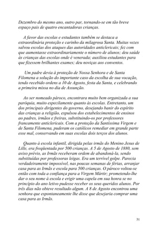 Dezembro do mesmo ano, outro par, tornando-se em tão breve
espaço pais de quatro encantadoras crianças.

   A favor das escolas e estudantes também se destaca a
extraordinária proteção e carinho da milagrosa Santa. Muitas vezes
salvou escolas dos ataques das autoridades anticlericais; fez com
que aumentasse extraordinariamente o número de alunos; deu saúde
às crianças das escolas onde é venerada; auxiliou estudantes para
que fizessem brilhantes exames; deu noviças aos conventos.

   Um padre devia à proteção de Nossa Senhora e de Santa
Filomena a solução do importante caso da escolha de sua vocação,
tendo recebido ordens a 10 de Agosto, festa da Santa, e celebrando
a primeira missa no dia de Assunção.

   Ao ser nomeado pároco, encontrara muito bem organizada a sua
paróquia, muito especilamente quanto às escolas. Entretanto, um
dos principais dirigentes do governo, desejando banir do espírito
das crianças a religião, expulsou dos estabelecimentos de ensinos
ao padres, irmãos e freiras, substituindo-os por professores
francamente anticlericais. Com a proteção da Santíssima Virgem e
de Santa Filomena, puderam os católicos remediar em grande parte
esse mal, conservando em suas escolas dois terços dos alunos.

   Quanto à escola infantil, dirigida pelas irmãs do Menino Jesus de
Lille, era freqüentada por 500 crianças. A 5 de Agosto de 1880, sem
aviso prévio, as Irmãs receberam ordem de abandoná-la, sendo
substituídas por professoras leigas. Era um terrível golpe. Parecia
verdadeiramente impossível, nas poucas semanas de férias, arranjar
casa para as Irmãs e escola para 500 crianças. O pároco voltou-se
então com toda a confiança para a Virgem Mártir; prometendo-lhe
dar o seu nome à escola e erigir uma capela em sua honra se no
princípio do ano letivo pudesse receber os seus queridos alunos. Por
três dias não obteve resultado algum. A 8 de Agosto encontrou uma
senhora que espontaneamente lhe disse que desejaria comprar uma
casa para as Irmãs.



                                                                  51
 