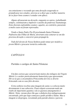 seu entusiasmo e receando que uma devoção exagerada os
prejudicasse nos estudos, atreveu-se a dizer que a melhor maneira
de os fazer bons exames é estudar com afinco.

   Alguns afrouxaram na devoção, enquanto os outros, trabalhando
sempre, continuaram a implorar o auxílio da poderosa Taumaturga.
Estes fizeram esplendidos exames; aqueles, ao contrário, passaram
a muito custo ou foram reprovados.

   Tendo o Santo Padre Pio IX proclamado Santa Filomena
Padroeira das Filhas de Maria, deveriam estas esmerar-se em tão
preciosa devoção e concorrer para propagá-la.

   Todo fiel devoto de Nossa Senhora pode tomar por modelo a
jovem Mártir e procurar torná-la conhecida.




  CAPÍTULO 8


  Partidas e castigos de Santa Filomena



   Um fato curioso que caracterizam muitos dos milagres da Virgem
Mártir é o caráter particularmente humorístico que apresentam.
Dir-se-ia que a encantadora Princesinha do Céu se diverte
brincando com os seus fiéis devotos.

  Certa senhora recebeu uma imagem da santa e a colocou muito
devotamente à sua cabeceira. Pouco depois acusaram-nade um
roubo de importante quantia e ela se queixou amargamente à
Mártir. Nisto, vieram dizer-lhe que o dinheiro fora milagrosamente
encontrado, pelo que logo começou a pedir perdão à Santa. Mas a
imagem se despregou, resvalando pela parede abaixo e parecia


                                                                    53
 