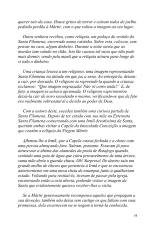 querer sair da casa. Houve gritos de terror e caíram todos de joelho
pedindo perdão à Mártir, com o que voltou a imagem ao seu lugar.

    Outra senhora recebeu, como relíquia, um pedaço do vestido da
Santa Filomena, encerrado numa caixinha. Sobre esta, colocou, sem
pensar no caso, algum dinheiro. Durante a noite ouviu que as
moedas iam caindo no chão. Isto lhe causou tal susto que não pode
mais dormir, vendo pela manã que a relíquia atirara para longe de
si todo o dinheiro.

   Uma criança levava a um religioso, uma imagem representando
Santa Filomena na atitude em que jaz a urna. Ao entregá-la, deixou-
a cair, por descuido. O religioso ia repreendê-la quando a criança
exclamou: “Que imagem engraçada! Não vê como anda?” E, de
fato, a imagem se achava aprumada. O religioso experimentou
deixá-la cair de novo sucedendo o mesmo, verificando-se que de fato
era realmente sobrenatural e devido ao poder de Deus.

  Com a autora deste, sucedeu também uma curiosa partida de
Santa Filomena. Depois de ter estado com sua mãe no Externato
Santa Filomena conversando com uma Irmã devotíssima da Santa,
queriam ambas visitar a Capela da Imaculada Conceição a imagem
que contém a relíquia da Virgem Mártir.

   Afirmou-lhe a Irmã, que a Capela estava fechada e a chave com
uma pessoa almoçando fora. Saíram, portanto. Estavam já para
atravessar a última das alamedas da praia de Botafogo quando,
sentindo uma gota de água que caira provavelmente de uma árvore,
suma mãe abriu o guarda-chuva. Oh! Surpresa! De dentro saiu um
grande molho de chaves que pertencia à Irmã e que se encontrava
anteriormente em uma mesa cheia de estampas junto à qualhaviam
estado. Voltando para restituí-lo, tiveram de passar pela igreja,
encontrando então a orta aberta, podendo visitar a imagem da
Santa que evidentemente quisera receber-lhes a visita.

  Se a Mártir generosamente recompensa aqueles que propagam a
sua devoção, também não deixa sem castigo os que faltam com suas
promessas, dela escarnecem ou se negam a torná-la conhecida.

                                                                  54
 