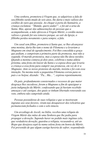 Uma senhora, prometera à Virgem que, se adquirisse a fala de
seu filhinho surdo-mudo de seis anos, lhe daria o mais valioso dos
cordões de ouro que possuía. Ao chegar à porta do Santuário, a
criança exclamou: “Mamãe, quero andar!”, e foi até a urna da
Santa. Mas, apesar das admoestações de pessoas que a
acompanhavam, a mãe ofereceu à Virgem Mártir, o cordão menos
valioso e grande foi seu remorso porque, ao sair da Igreja, o
filhinho perdeu novamente e para sempre, a fala.

   Um casal sem filhos, prometera à Santa que, se lhes alcançasse
uma menina, daria-lhe-iam o nome de Filomena e a levariam a
Mugnano em sinal de agradecimento. Foi-lhes concedida a graça
que pediam, e cumpriram a primeira parte da promessa, mas não a
segunda. O marido protestava, mas a esposa não lhe dava ouvidos.
Quando a menina contava já dois anos, celebrou-s numa aldeia
próxima, uma festa em louvor da Santa e a esposa disse que levaria
a criança a essa festa para cumprir sua promessa, em vez de ir a
Mugnano. Ante os novos protestos do marido, insistiu e foi com essa
intenção. Na mesma noite a pequenina Filomena correu para os
pais e os beijou; dizendo: “Pa... Ma... “, expirou repentinamente.

   Os pais, profundamente consternados e receosos de que maior
desgraça lhes sucedesse, foram a Mugnano a fim de apaziguar a
justa indignação da Mártir, confessando que já haviam recebido
ameaças e até castigos, dos quais se tinham libertado renovando seu
voto, embora não cumprindo ainda.

   Pessoas possuidoras de suas relíquias e que se mostravam
ingratas aos seus favores, viram-nas desaparecer dos relicários que
permaneciam fechados e com o selo intacto.

   Um arcedíago de Ascoli, na Itália, recebeu uma relíquia da
Virgem Mártir das mãos de uma Senhora que lhe pediu para
propagar a devoção. Supondo haver no pedido mais ingênuo zelo,
que verdadeira devoção, guardou a relíquia, recusando-a, até ao
Bispo que desejava expô-la numa solene festa em honra da Mártir,
Foi prevenido de que algum castigo haveria de sofrer, respondendo

                                                                     55
 