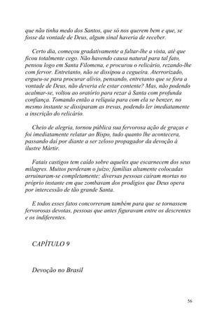 que não tinha medo dos Santos, que só nos querem bem e que, se
fosse da vontade de Deus, algum sinal haveria de receber.

   Certo dia, começou gradativamente a faltar-lhe a vista, até que
ficou totalmente cego. Não havendo causa natural para tal fato,
pensou logo em Santa Filomena, e procurou o relicário, rezando-lhe
com fervor. Entretanto, não se dissipou a cegueira. Aterrorizado,
ergueu-se para procurar alívio, pensando, entretanto que se fora a
vontade de Deus, não deveria ele estar contente? Mas, não podendo
acalmar-se, voltou ao oratório para rezar à Santa com profunda
confiança. Tomando então a relíquia para com ela se benzer, no
mesmo instante se dissiparam as trevas, podendo ler imediatamente
a inscrição do relicário.

   Cheio de alegria, tornou pública sua fervorosa ação de graças e
foi imediatamente relatar ao Bispo, tudo quanto lhe acontecera,
passando daí por diante a ser zeloso propagador da devoção à
ilustre Mártir.

   Fatais castigos tem caído sobre aqueles que escarnecem dos seus
milagres. Muitos perderam o juízo; famílias altamente colocadas
arruinaram-se completamente; diversas pessoas caíram mortas no
próprio instante em que zombavam dos prodígios que Deus opera
por intercessão de tão grande Santa.

   E todos esses fatos concorreram também para que se tornassem
fervorosas devotas, pessoas que antes figuravam entre os descrentes
e os indiferentes.



  CAPÍTULO 9


  Devoção no Brasil



                                                                 56
 