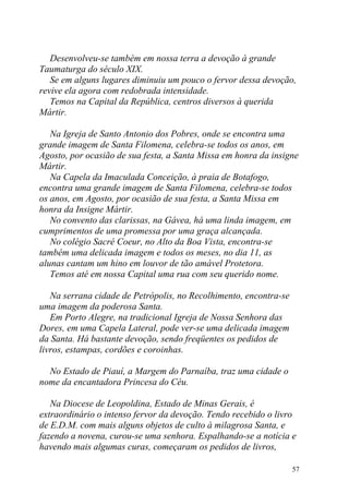 Desenvolveu-se também em nossa terra a devoção à grande
Taumaturga do século XIX.
   Se em alguns lugares diminuiu um pouco o fervor dessa devoção,
revive ela agora com redobrada intensidade.
   Temos na Capital da República, centros diversos à querida
Mártir.

   Na Igreja de Santo Antonio dos Pobres, onde se encontra uma
grande imagem de Santa Filomena, celebra-se todos os anos, em
Agosto, por ocasião de sua festa, a Santa Missa em honra da insigne
Mártir.
   Na Capela da Imaculada Conceição, à praia de Botafogo,
encontra uma grande imagem de Santa Filomena, celebra-se todos
os anos, em Agosto, por ocasião de sua festa, a Santa Missa em
honra da Insigne Mártir.
   No convento das clarissas, na Gávea, há uma linda imagem, em
cumprimentos de uma promessa por uma graça alcançada.
   No colégio Sacré Coeur, no Alto da Boa Vista, encontra-se
também uma delicada imagem e todos os meses, no dia 11, as
alunas cantam um hino em louvor de tão amável Protetora.
   Temos até em nossa Capital uma rua com seu querido nome.

   Na serrana cidade de Petrópolis, no Recolhimento, encontra-se
uma imagem da poderosa Santa.
   Em Porto Alegre, na tradicional Igreja de Nossa Senhora das
Dores, em uma Capela Lateral, pode ver-se uma delicada imagem
da Santa. Há bastante devoção, sendo freqüentes os pedidos de
livros, estampas, cordões e coroinhas.

  No Estado de Piauí, a Margem do Parnaíba, traz uma cidade o
nome da encantadora Princesa do Céu.

   Na Diocese de Leopoldina, Estado de Minas Gerais, é
extraordinário o intenso fervor da devoção. Tendo recebido o livro
de E.D.M. com mais alguns objetos de culto à milagrosa Santa, e
fazendo a novena, curou-se uma senhora. Espalhando-se a notícia e
havendo mais algumas curas, começaram os pedidos de livros,

                                                                   57
 